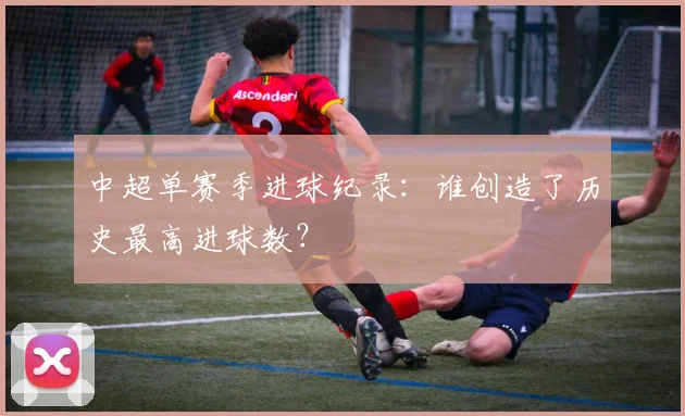 中超单赛季进球纪录:谁创造了历史最高进球数?