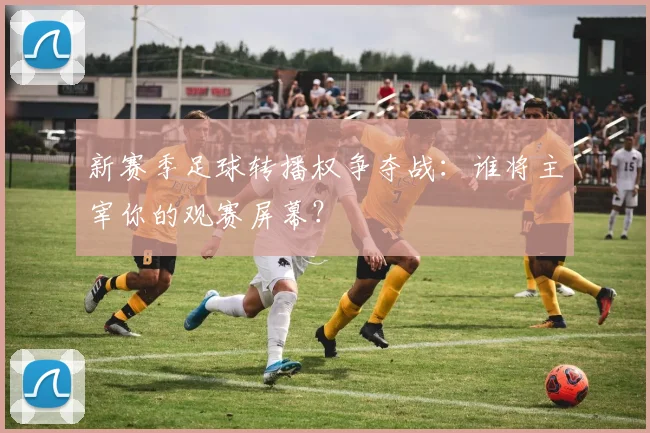 新赛季足球转播权争夺战:谁将主宰你的观赛屏幕?