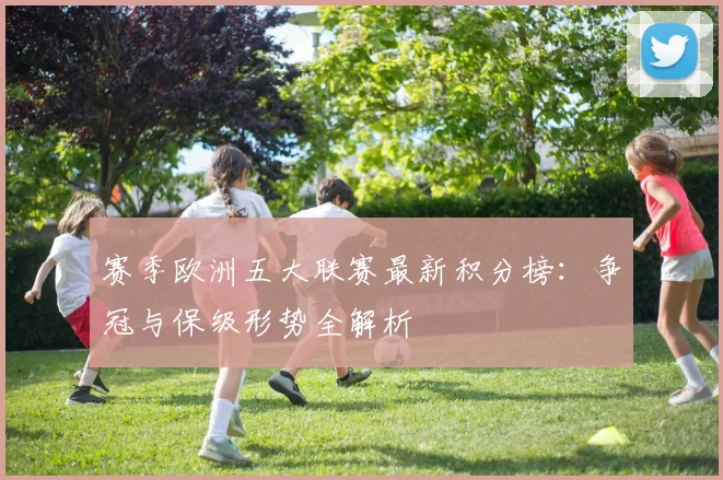 赛季欧洲五大联赛最新积分榜：争冠与保级形势全解析