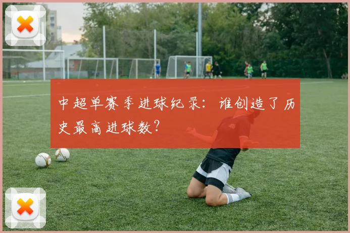中超单赛季进球纪录:谁创造了历史最高进球数?
