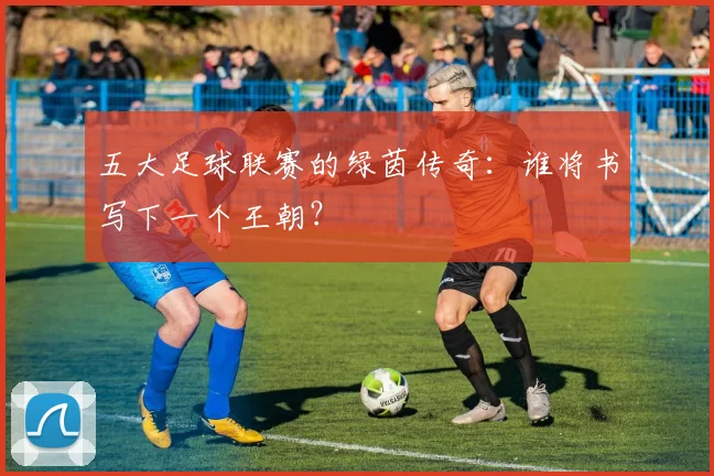 五大足球联赛的绿茵传奇:谁将书写下一个王朝?