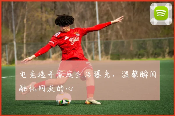 电竞选手家庭生活曝光,温馨瞬间融化网友的心