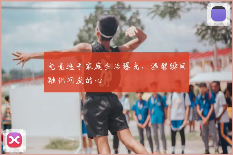 电竞选手家庭生活曝光，温馨瞬间融化网友的心