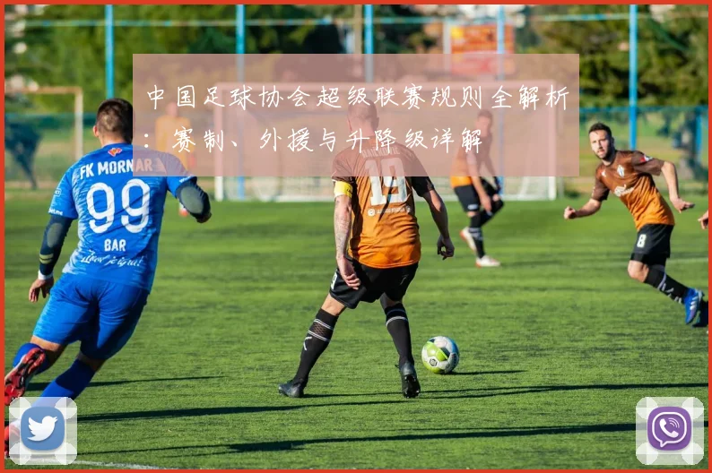中国足球协会超级联赛规则全解析：赛制、外援与升降级详解